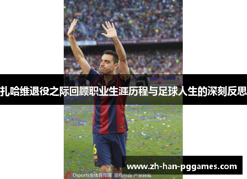 扎哈维退役之际回顾职业生涯历程与足球人生的深刻反思