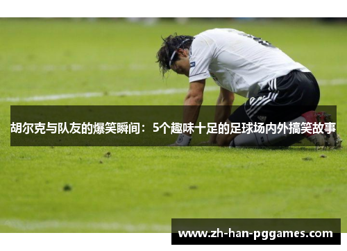 胡尔克与队友的爆笑瞬间：5个趣味十足的足球场内外搞笑故事