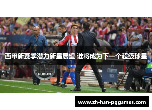 西甲新赛季潜力新星展望 谁将成为下一个超级球星
