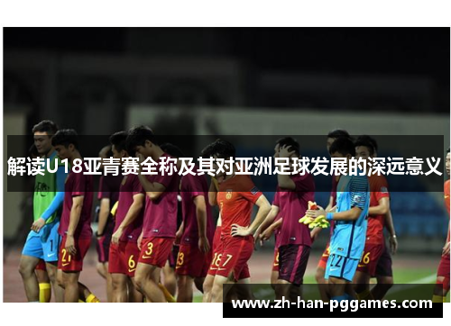 解读U18亚青赛全称及其对亚洲足球发展的深远意义 解读U18亚青赛全称及其对亚洲足球发展的深远意义