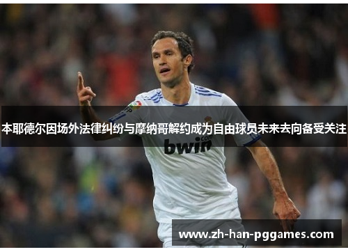 本耶德尔因场外法律纠纷与摩纳哥解约成为自由球员未来去向备受关注